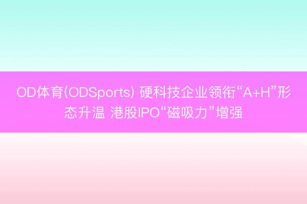 OD体育(ODSports) 硬科技企业领衔“A+H”形态升温 港股IPO“磁吸力”增强