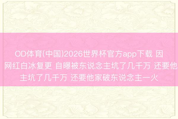 OD体育(中国)2026世界杯官方app下载 因偷税超900万被查  网红白冰复更 自曝被东说念主坑了几千万 还要他家破东说念主一火