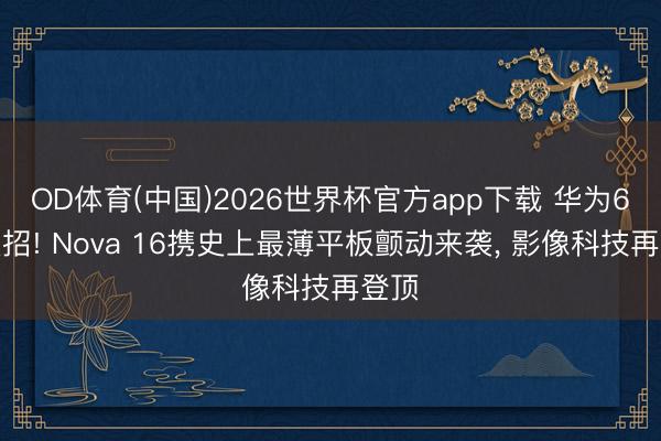 OD体育(中国)2026世界杯官方app下载 华为6月大招! Nova 16携史上最薄平板颤动来袭， 影像科技再登顶