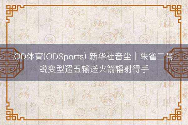 OD体育(ODSports) 新华社音尘｜朱雀二号蜕变型遥五输送火箭辐射得手