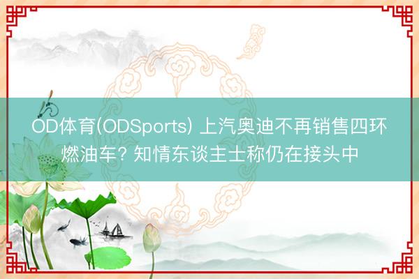 OD体育(ODSports) 上汽奥迪不再销售四环燃油车? 