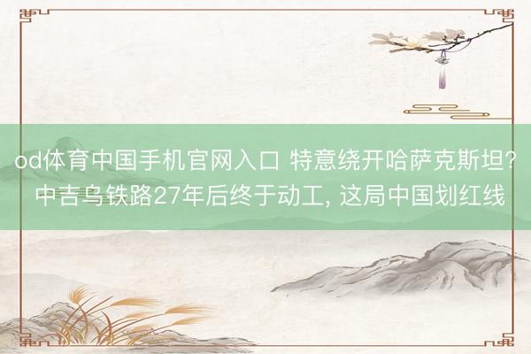 od体育中国手机官网入口 特意绕开哈萨克斯坦? 中吉乌铁路27年后终于动工， 这局中国划红线