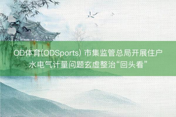 OD体育(ODSports) 市集监管总局开展住户水电气计量问题玄虚整治“回头看”