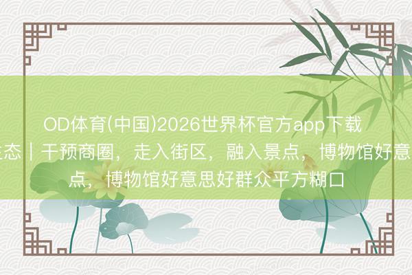 OD体育(中国)2026世界杯官方app下载 文博新糊口③重生态｜干预商圈，走入街区，融入景点，博物馆好意思好群众平方糊口