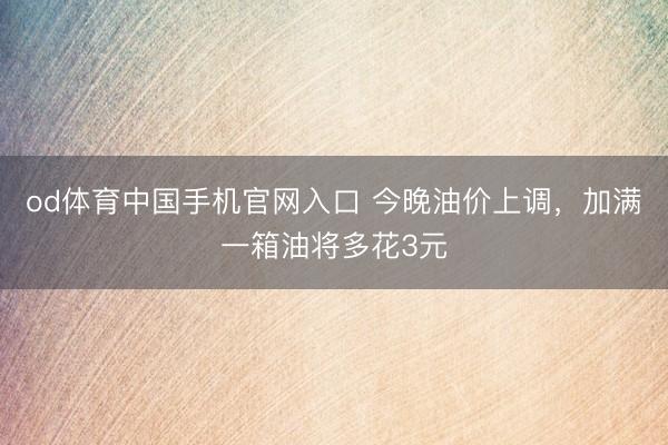od体育中国手机官网入口 今晚油价上调，加满一箱油将多花3元