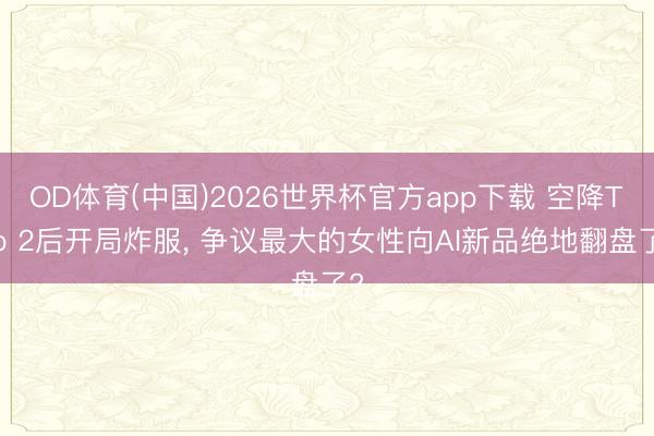 OD体育(中国)2026世界杯官方app下载 空降Top 2后开局炸服， 争议最大的女性向AI新品绝地翻盘了?