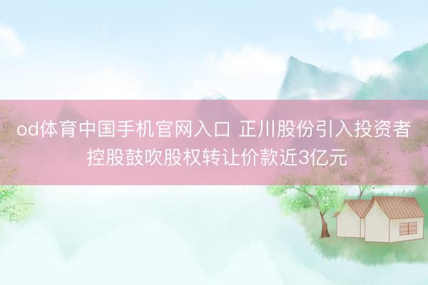 od体育中国手机官网入口 正川股份引入投资者 控股鼓吹股权转让价款近3亿元