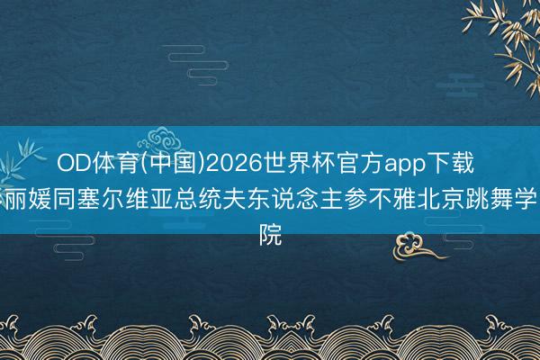 OD体育(中国)2026世界杯官方app下载 彭丽媛同塞尔维亚总统夫东说念主参不雅北京跳舞学院
