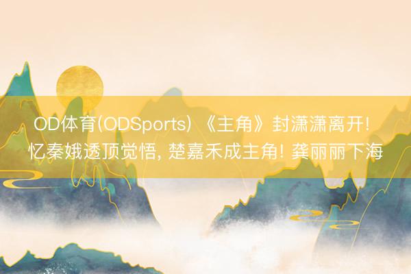 OD体育(ODSports) 《主角》封潇潇离开! 忆秦娥透顶觉悟， 楚嘉禾成主角! 龚丽丽下海