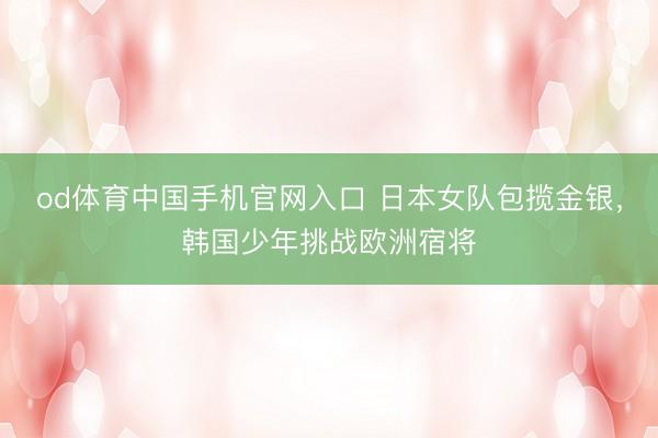 od体育中国手机官网入口 日本女队包揽金银，韩国少年挑战欧洲宿将