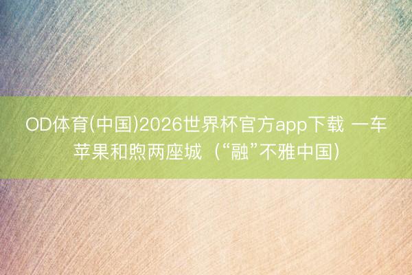 OD体育(中国)2026世界杯官方app下载 一车苹果和煦两座城（“融”不雅中国）