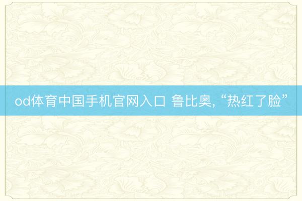 od体育中国手机官网入口 鲁比奥， “热红了脸”