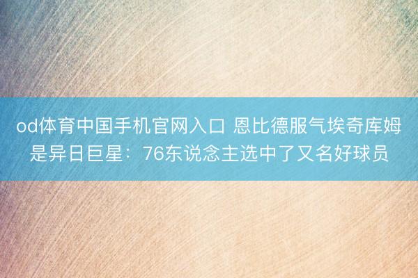od体育中国手机官网入口 恩比德服气埃奇库姆是异日巨星：76东说念主选中了又名好球员