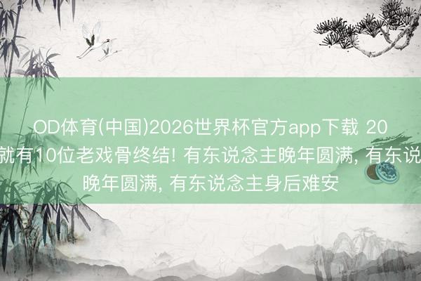 OD体育(中国)2026世界杯官方app下载 2026才过一半， 就有10位老戏骨终结! 有东说念主晚年圆满， 有东说念主身后难安