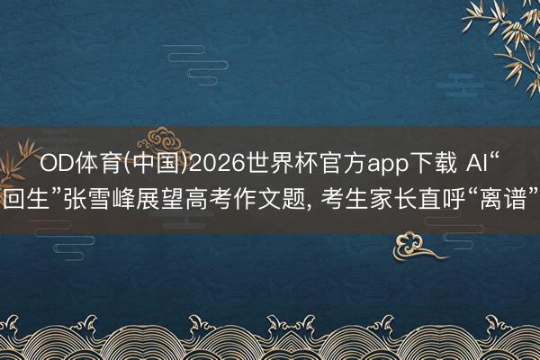 OD体育(中国)2026世界杯官方app下载 AI“回生”张雪峰展望高考作文题， 考生家长直呼“离谱”