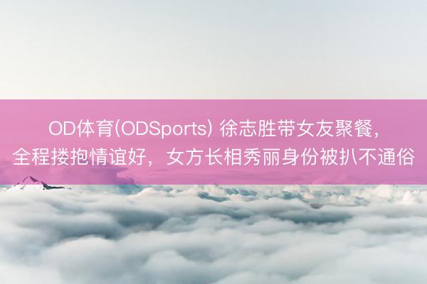 OD体育(ODSports) 徐志胜带女友聚餐，全程搂抱情谊好，女方长相秀丽身份被扒不通俗