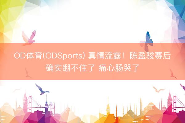 OD体育(ODSports) 真情流露！陈盈骏赛后确实绷不住了 痛心肠哭了