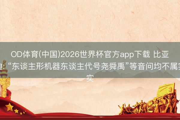OD体育(中国)2026世界杯官方app下载 比亚迪: “东谈主形机器东谈主代号尧舜禹”等音问均不属实
