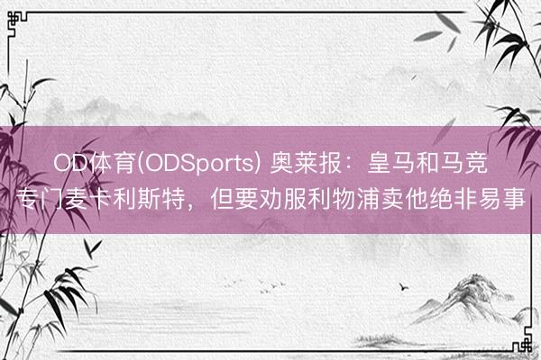 OD体育(ODSports) 奥莱报:皇马和马竞专门麦卡利斯特,但要劝服利物浦卖他绝非易事