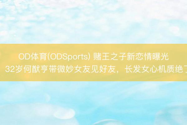 OD体育(ODSports) 赌王之子新恋情曝光！32岁何猷亨带微妙女友见好友，长发女心机质绝了