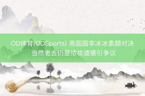 OD体育(ODSports) 高圆圆李冰冰素颜对决 当然老去仍是浓妆遮痕引争议