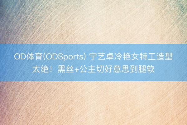 OD体育(ODSports) 宁艺卓冷艳女特工造型太绝！黑丝+公主切好意思到腿软