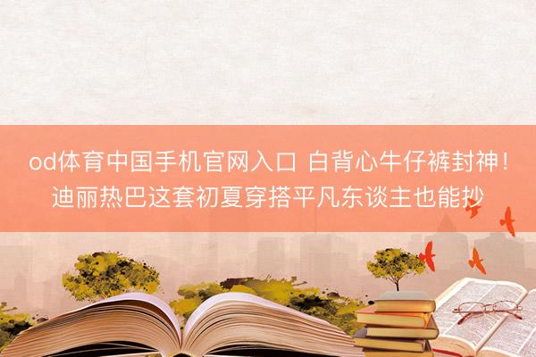 od体育中国手机官网入口 白背心牛仔裤封神!迪丽热巴这套初夏穿搭平凡东谈主也能抄