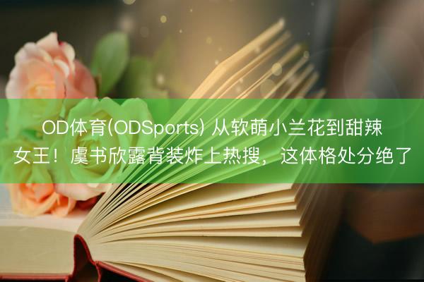OD体育(ODSports) 从软萌小兰花到甜辣女王！虞书欣露背装炸上热搜，这体格处分绝了