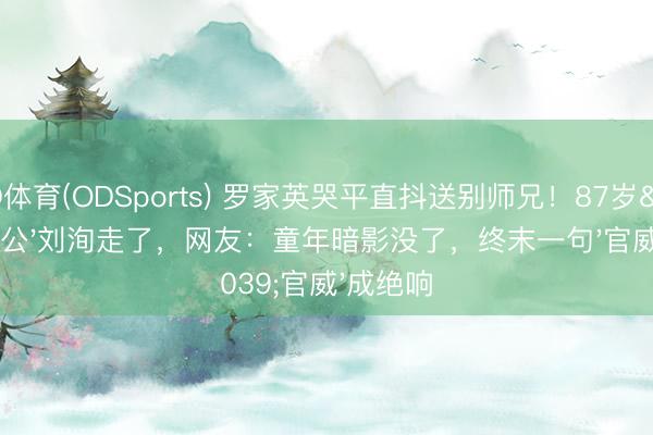 OD体育(ODSports) 罗家英哭平直抖送别师兄！87岁'李公公'刘洵走了，网友：童年暗影没了，终末一句'官威'成绝响