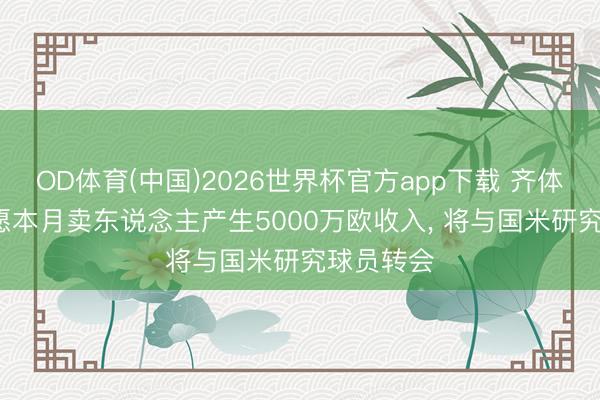 OD体育(中国)2026世界杯官方app下载 齐体: 尤文但愿本月卖东说念主产生5000万欧收入， 将与国米研究球员转会