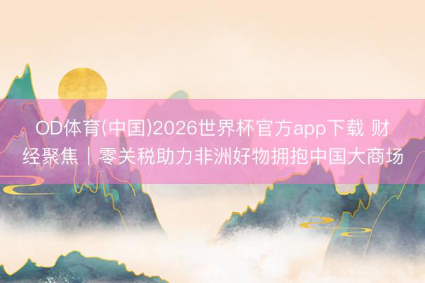 OD体育(中国)2026世界杯官方app下载 财经聚焦｜零关税助力非洲好物拥抱中国大商场