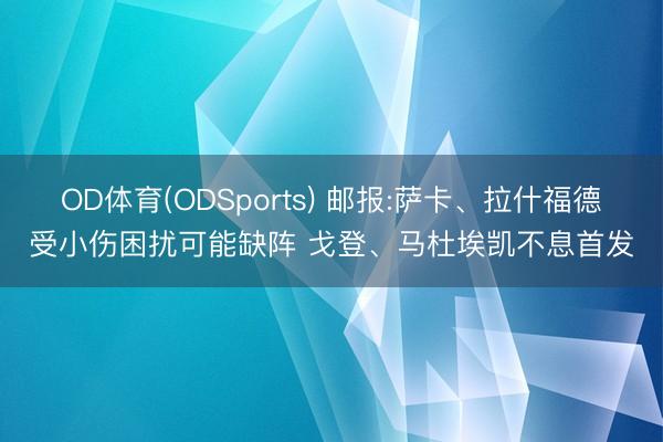 OD体育(ODSports) 邮报:萨卡、拉什福德受小伤困扰可能缺阵 戈登、马杜埃凯不息首发